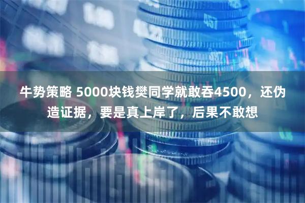 牛势策略 5000块钱樊同学就敢吞4500，还伪造证据，要是真上岸了，后果不敢想