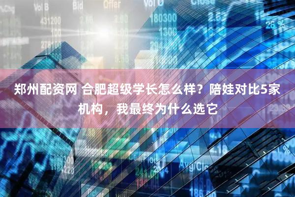 郑州配资网 合肥超级学长怎么样？陪娃对比5家机构，我最终为什么选它