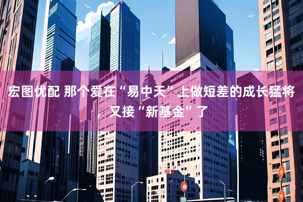 宏图优配 那个爱在“易中天”上做短差的成长猛将，又接“新基金”了