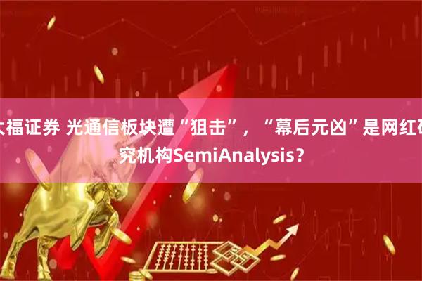 大福证券 光通信板块遭“狙击”，“幕后元凶”是网红研究机构SemiAnalysis？