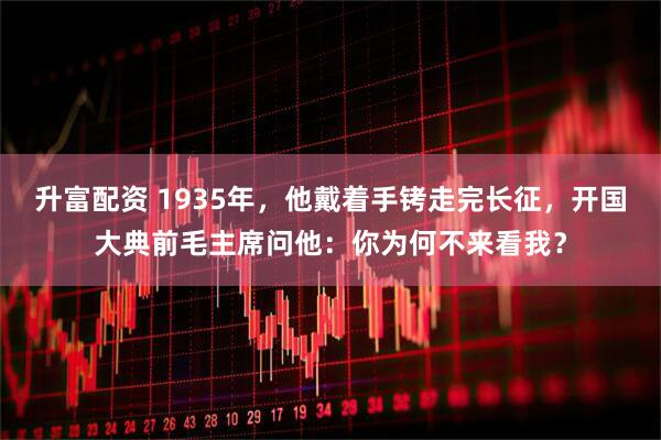 升富配资 1935年，他戴着手铐走完长征，开国大典前毛主席问他：你为何不来看我？