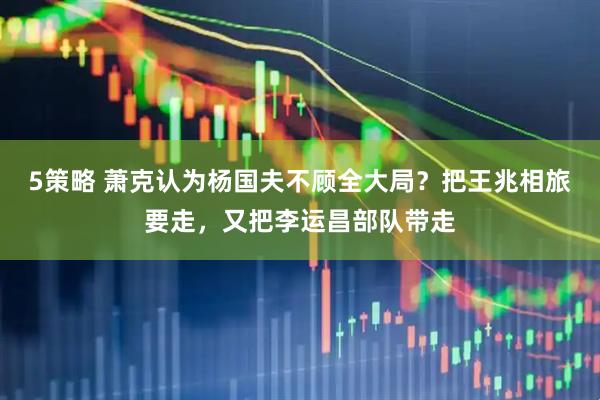 5策略 萧克认为杨国夫不顾全大局？把王兆相旅要走，又把李运昌部队带走