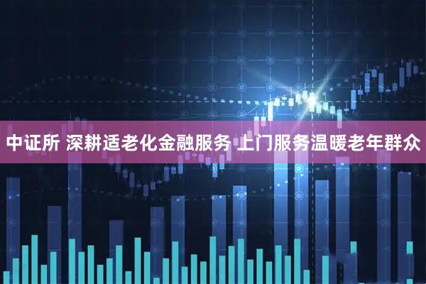 中证所 深耕适老化金融服务 上门服务温暖老年群众