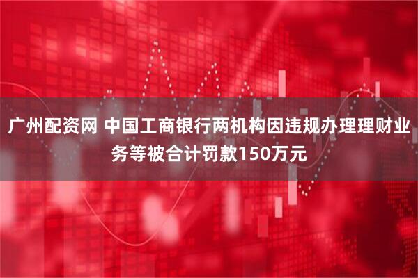 广州配资网 中国工商银行两机构因违规办理理财业务等被合计罚款150万元