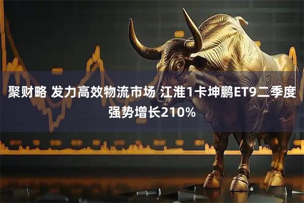 聚财略 发力高效物流市场 江淮1卡坤鹏ET9二季度强势增长210%