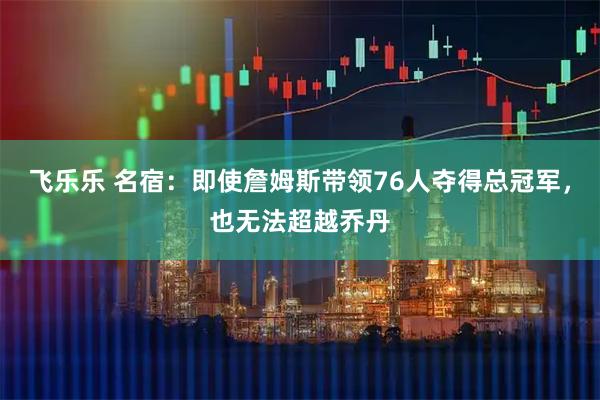 飞乐乐 名宿：即使詹姆斯带领76人夺得总冠军，也无法超越乔丹