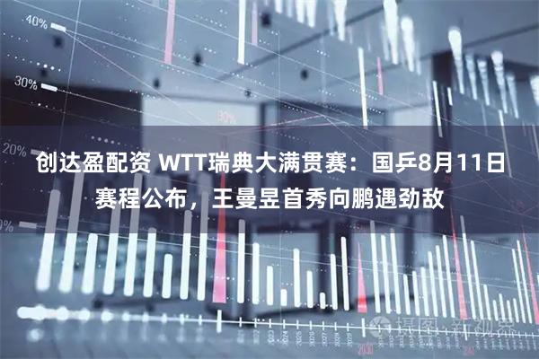创达盈配资 WTT瑞典大满贯赛：国乒8月11日赛程公布，王曼昱首秀向鹏遇劲敌